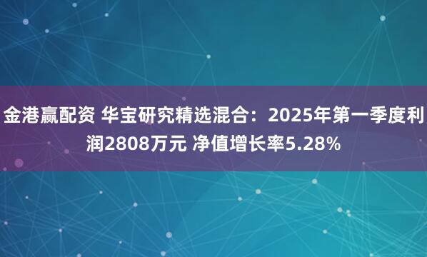 金港赢配资 华宝研究精选混合：2025年第一季度利润2808万元 净值增长率5.28%