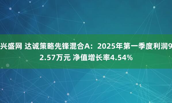 兴盛网 达诚策略先锋混合A：2025年第一季度利润92.57万元 净值增长率4.54%