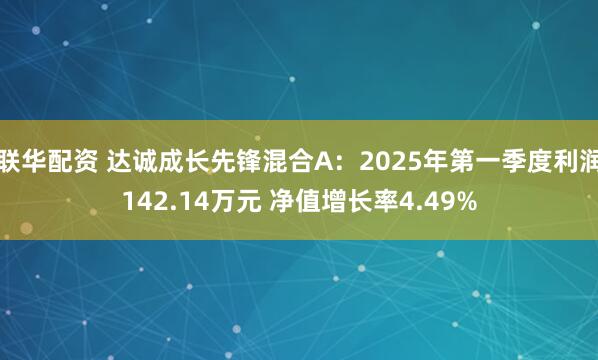 联华配资 达诚成长先锋混合A：2025年第一季度利润142.14万元 净值增长率4.49%