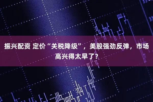振兴配资 定价“关税降级”，美股强劲反弹，市场高兴得太早了？