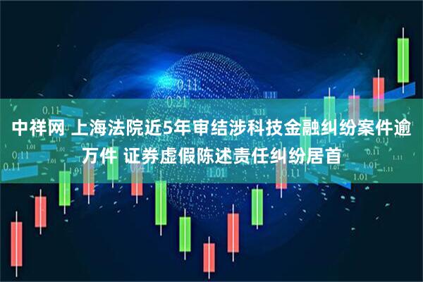 中祥网 上海法院近5年审结涉科技金融纠纷案件逾万件 证券虚假陈述责任纠纷居首