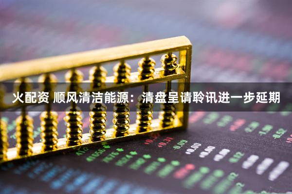 火配资 顺风清洁能源：清盘呈请聆讯进一步延期