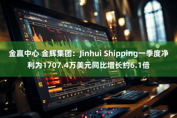 金赢中心 金辉集团：Jinhui Shipping一季度净利为1707.4万美元同比增长约6.1倍