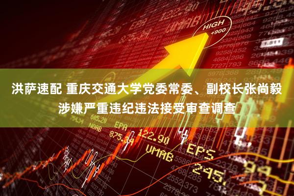 洪萨速配 重庆交通大学党委常委、副校长张尚毅涉嫌严重违纪违法接受审查调查
