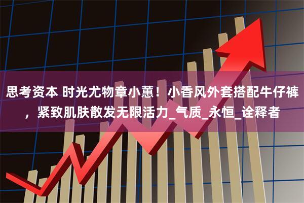 思考资本 时光尤物章小蕙！小香风外套搭配牛仔裤，紧致肌肤散发无限活力_气质_永恒_诠释者