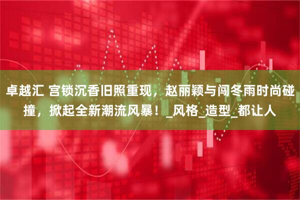 卓越汇 宫锁沉香旧照重现，赵丽颖与闯冬雨时尚碰撞，掀起全新潮流风暴！_风格_造型_都让人