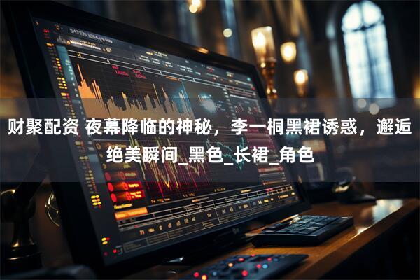 财聚配资 夜幕降临的神秘，李一桐黑裙诱惑，邂逅绝美瞬间_黑色_长裙_角色