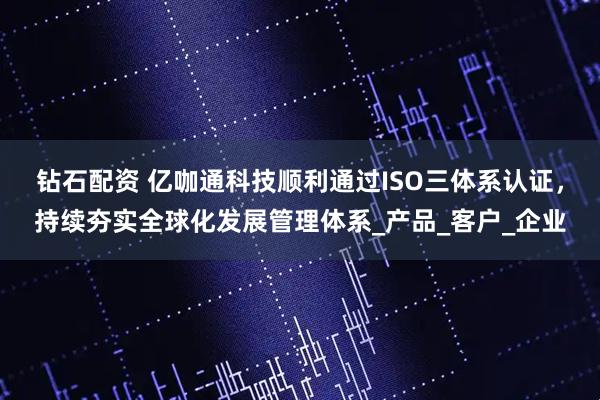 钻石配资 亿咖通科技顺利通过ISO三体系认证，持续夯实全球化发展管理体系_产品_客户_企业
