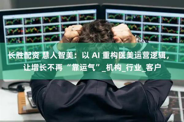 长胜配资 慧人智美：以 AI 重构医美运营逻辑， 让增长不再 “靠运气”_机构_行业_客户
