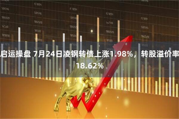 启运操盘 7月24日凌钢转债上涨1.98%，转股溢价率18.62%
