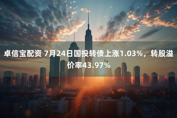 卓信宝配资 7月24日国投转债上涨1.03%，转股溢价率43.97%