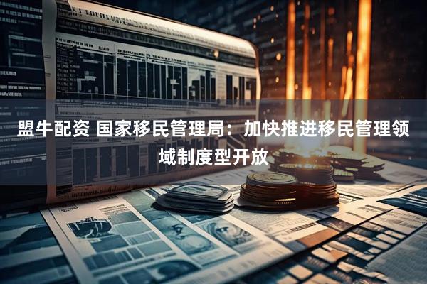 盟牛配资 国家移民管理局：加快推进移民管理领域制度型开放