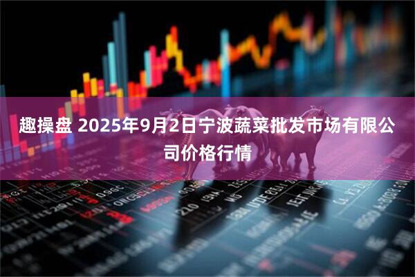 趣操盘 2025年9月2日宁波蔬菜批发市场有限公司价格行情