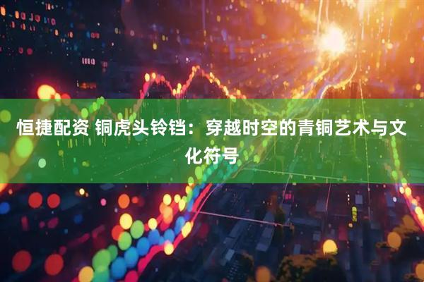 恒捷配资 铜虎头铃铛：穿越时空的青铜艺术与文化符号