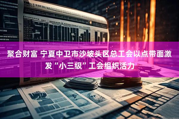 聚合财富 宁夏中卫市沙坡头区总工会以点带面激发“小三级”工会组织活力