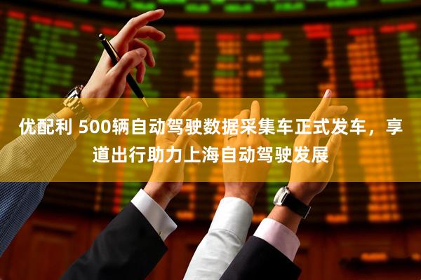 优配利 500辆自动驾驶数据采集车正式发车，享道出行助力上海自动驾驶发展