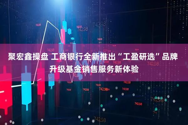 聚宏鑫操盘 工商银行全新推出“工盈研选”品牌 升级基金销售服务新体验