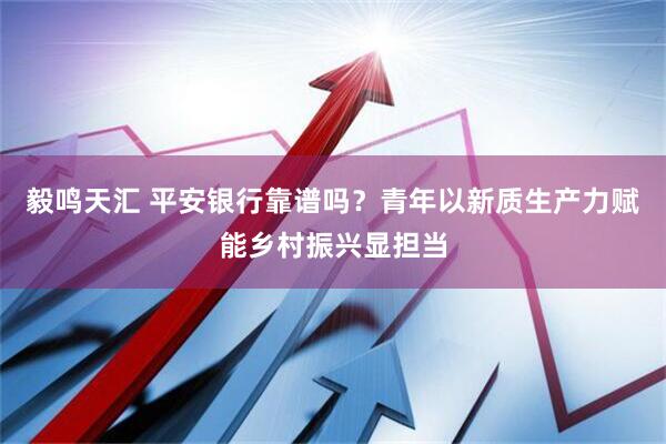 毅鸣天汇 平安银行靠谱吗？青年以新质生产力赋能乡村振兴显担当